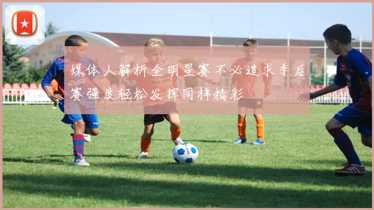 媒体人解析全明星赛不必追求季后赛强度轻松发挥同样精彩