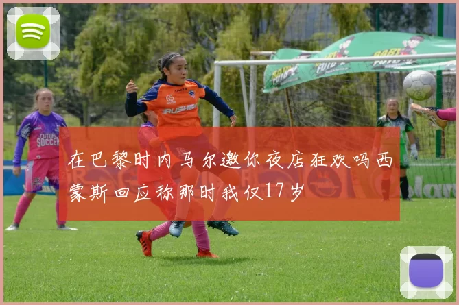 在巴黎时内马尔邀你夜店狂欢吗西蒙斯回应称那时我仅17岁