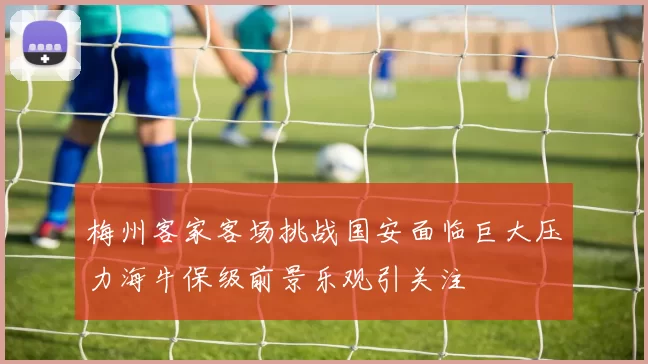 梅州客家客场挑战国安面临巨大压力海牛保级前景乐观引关注