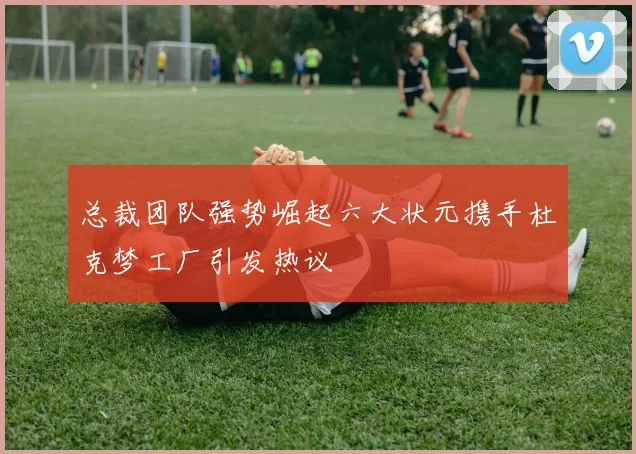 总裁团队强势崛起六大状元携手杜克梦工厂引发热议