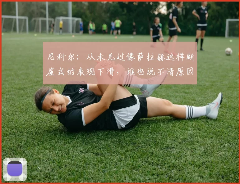 尼科尔：从未见过像萨拉赫这样断崖式的表现下滑，谁也说不清原因