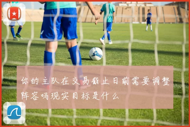 你的主队在交易截止日前需要调整阵容吗现实目标是什么
