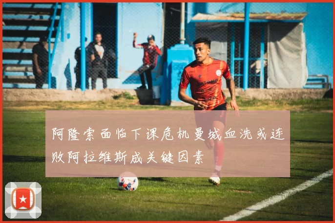 阿隆索面临下课危机曼城血洗或连败阿拉维斯成关键因素