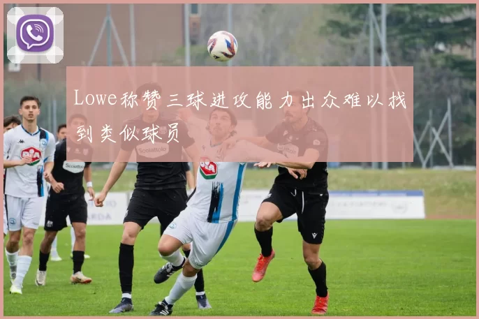 Lowe称赞三球进攻能力出众难以找到类似球员