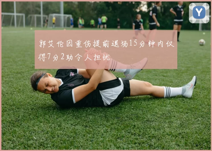 郭艾伦因重伤提前退场15分钟内仅得7分2助令人担忧