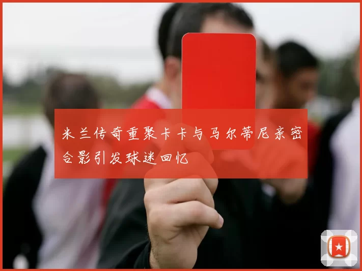 米兰传奇重聚卡卡与马尔蒂尼亲密合影引发球迷回忆