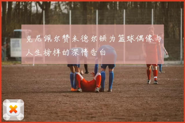 克尼佩尔赞米德尔顿为篮球偶像与人生榜样的深情告白