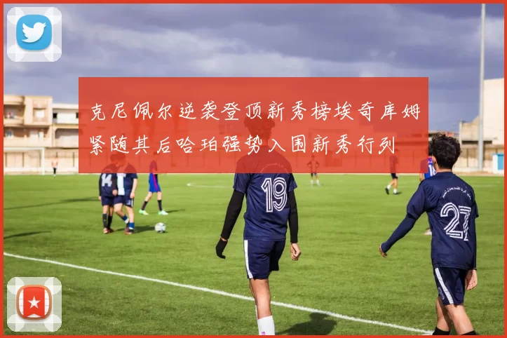 克尼佩尔逆袭登顶新秀榜埃奇库姆紧随其后哈珀强势入围新秀行列