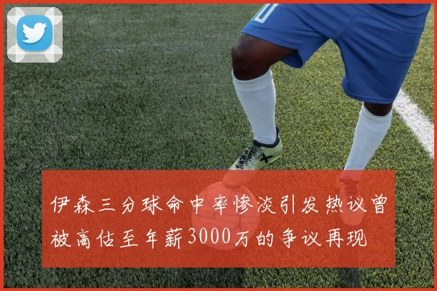 伊森三分球命中率惨淡引发热议曾被高估至年薪3000万的争议再现