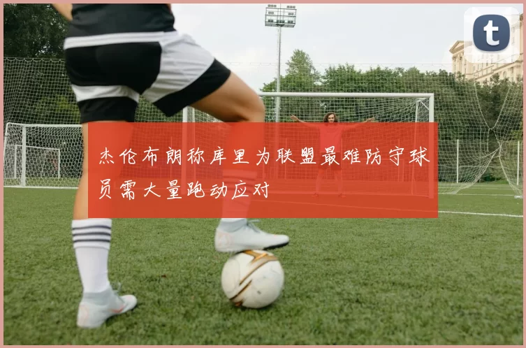 杰伦布朗称库里为联盟最难防守球员需大量跑动应对
