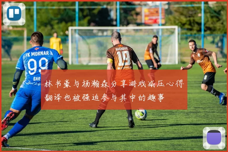 林书豪与杨瀚森分享游戏减压心得翻译也被强迫参与其中的趣事
