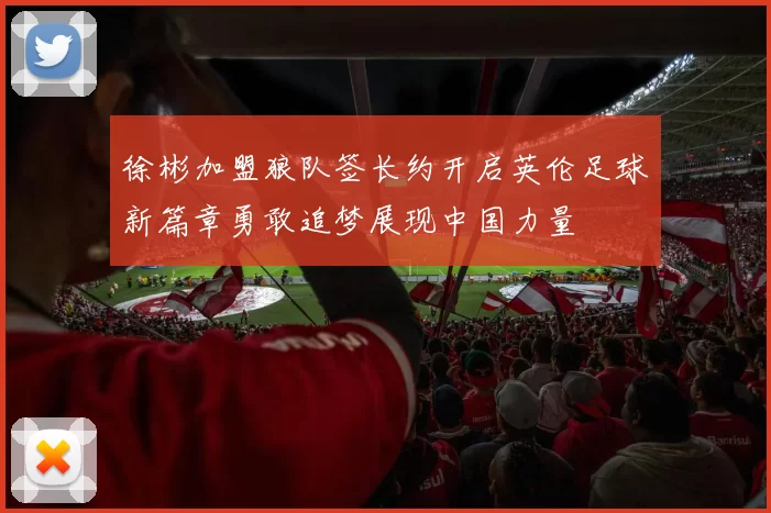 徐彬加盟狼队签长约开启英伦足球新篇章勇敢追梦展现中国力量